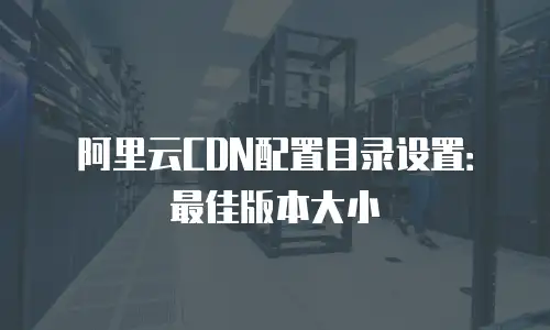 阿里云CDN配置目录设置：最佳版本大小