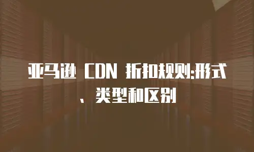 亚马逊 CDN 折扣规则:形式、类型和区别