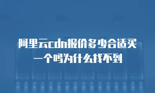 阿里云cdn报价多少合适买一个吗为什么找不到