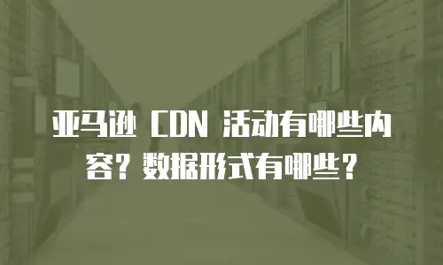 亚马逊 CDN 活动有哪些内容？数据形式有哪些？