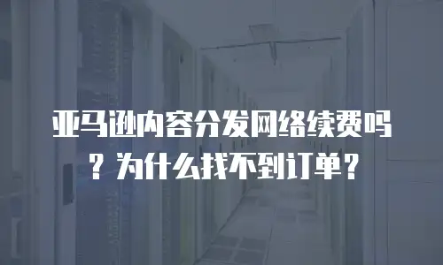 亚马逊内容分发网络续费吗？为什么找不到订单？