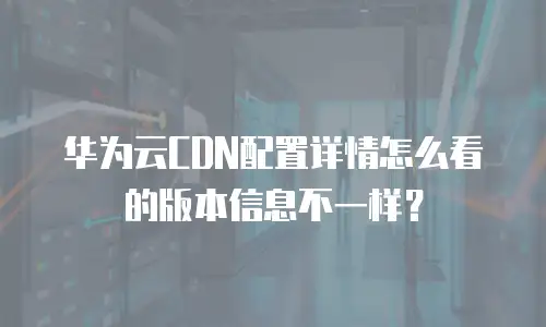 华为云CDN配置详情怎么看的版本信息不一样？