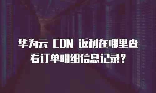 华为云 CDN 返利在哪里查看订单明细信息记录？