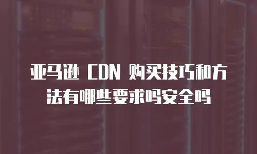 亚马逊 CDN 购买技巧和方法有哪些要求吗安全吗