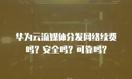 华为云流媒体分发网络续费吗？安全吗？可靠吗？