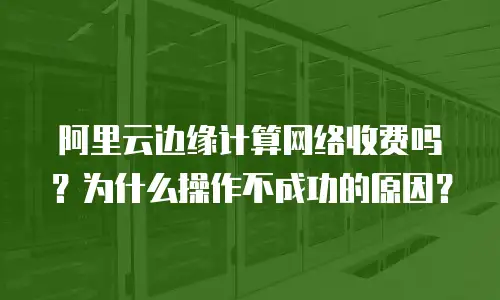 阿里云边缘计算网络收费吗？为什么操作不成功的原因？