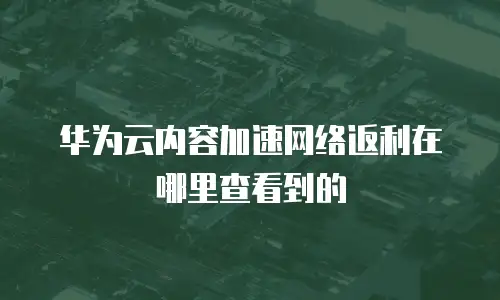 华为云内容加速网络返利在哪里查看到的