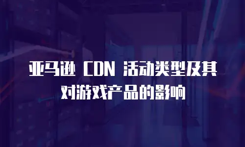 亚马逊 CDN 活动类型及其对游戏产品的影响