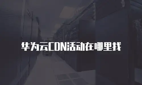 华为云CDN活动在哪里找