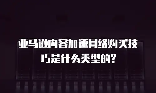 亚马逊内容加速网络购买技巧是什么类型的?