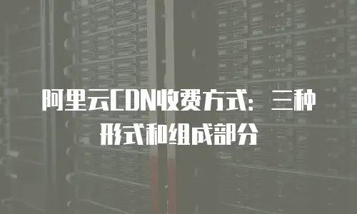 阿里云CDN收费方式：三种形式和组成部分
