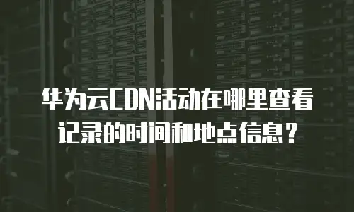 华为云CDN活动在哪里查看记录的时间和地点信息？