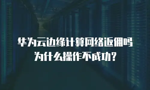 华为云边缘计算网络返佣吗为什么操作不成功？