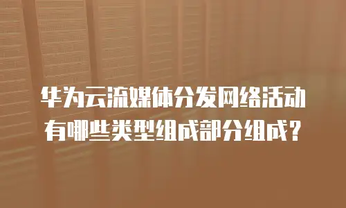华为云流媒体分发网络活动有哪些类型组成部分组成？