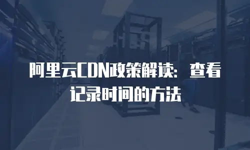 阿里云CDN政策解读：查看记录时间的方法