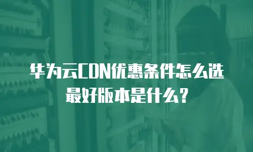 华为云CDN优惠条件怎么选最好版本是什么？