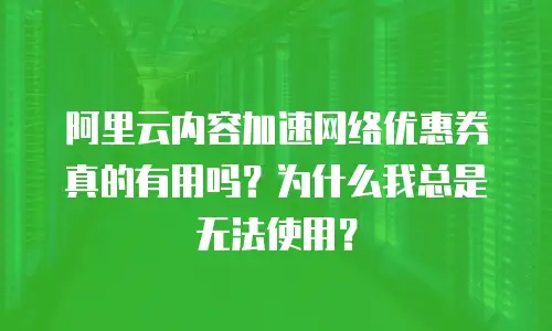 阿里云内容加速网络优惠券真的有用吗？为什么我总是无法使用？