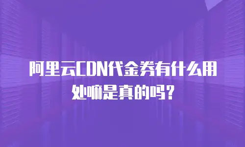 阿里云CDN代金券有什么用处嘛是真的吗？