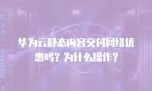 华为云静态内容交付网络优惠吗？为什么操作？