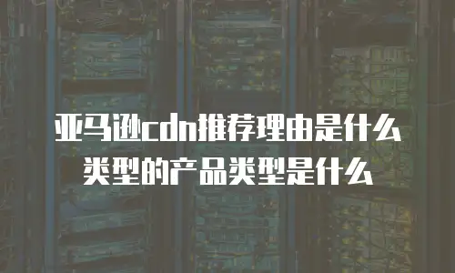 亚马逊cdn推荐理由是什么类型的产品类型是什么