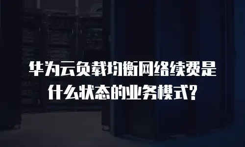 华为云负载均衡网络续费是什么状态的业务模式?