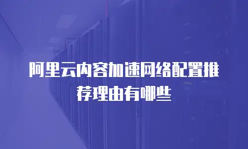阿里云内容加速网络配置推荐理由有哪些