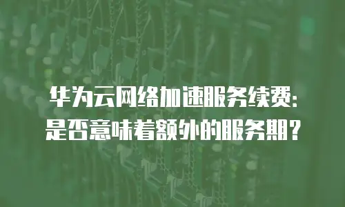 华为云网络加速服务续费：是否意味着额外的服务期？
