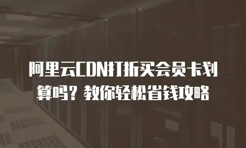 阿里云CDN打折买会员卡划算吗？教你轻松省钱攻略
