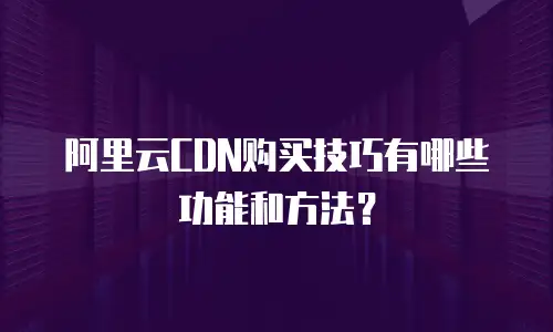 阿里云CDN购买技巧有哪些功能和方法？