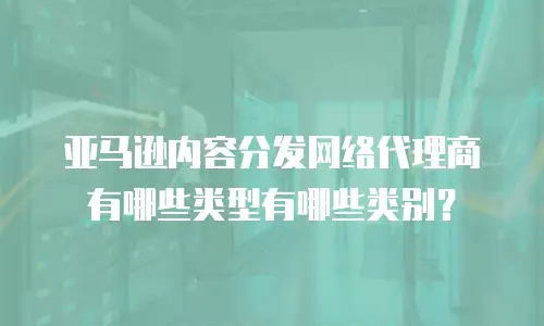 亚马逊内容分发网络代理商有哪些类型有哪些类别？