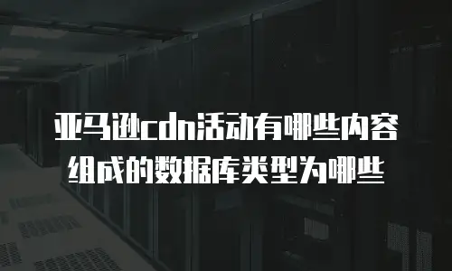 亚马逊cdn活动有哪些内容组成的数据库类型为哪些