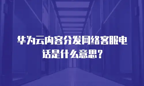 华为云内容分发网络客服电话是什么意思？