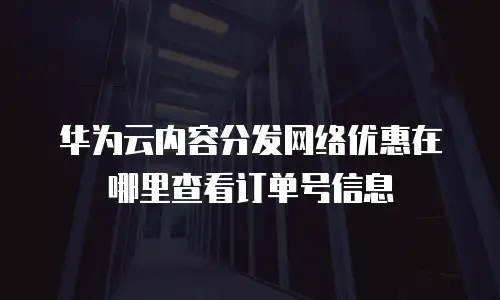 华为云内容分发网络优惠在哪里查看订单号信息