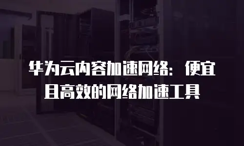 华为云内容加速网络：便宜且高效的网络加速工具