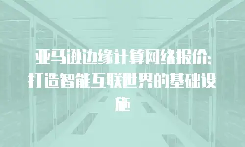 亚马逊边缘计算网络报价：打造智能互联世界的基础设施