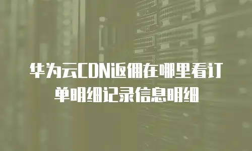 华为云CDN返佣在哪里看订单明细记录信息明细