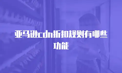 亚马逊cdn折扣规则有哪些功能