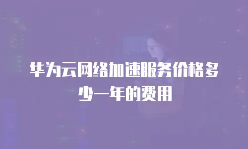华为云网络加速服务价格多少一年的费用