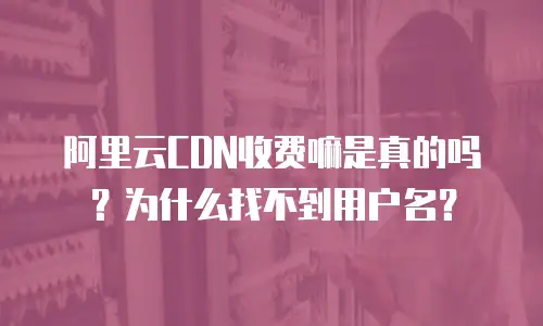 阿里云CDN收费嘛是真的吗？为什么找不到用户名？