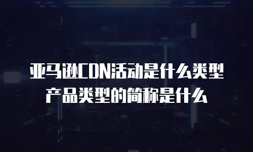 亚马逊CDN活动是什么类型产品类型的简称是什么