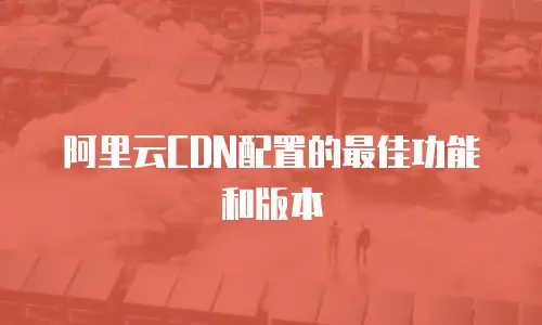 阿里云CDN配置的最佳功能和版本