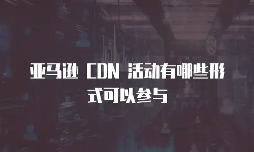 亚马逊 CDN 活动有哪些形式可以参与