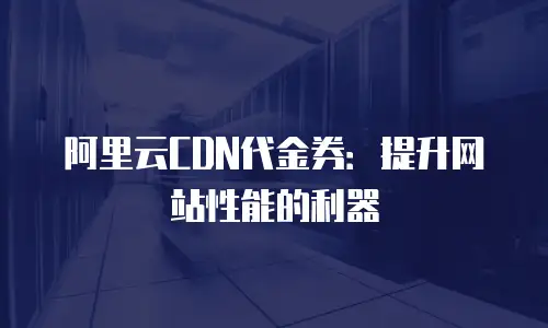 阿里云CDN代金券：提升网站性能的利器