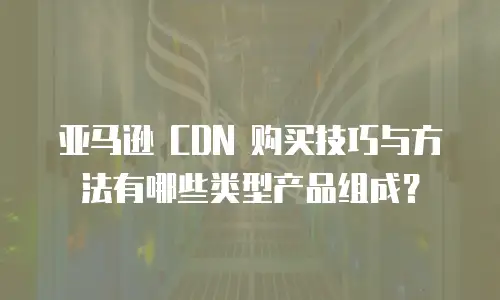 亚马逊 CDN 购买技巧与方法有哪些类型产品组成？