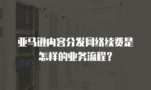 亚马逊内容分发网络续费是怎样的业务流程？