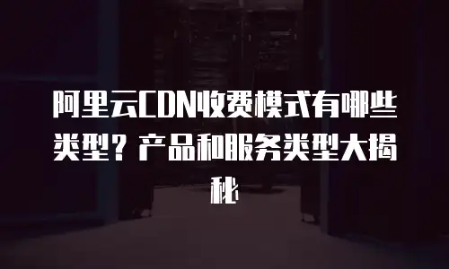 阿里云CDN收费模式有哪些类型？产品和服务类型大揭秘