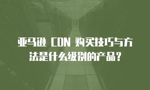 亚马逊 CDN 购买技巧与方法是什么级别的产品？