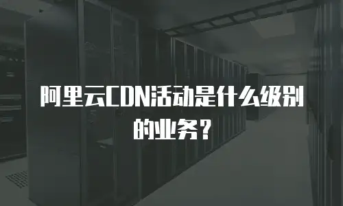 阿里云CDN活动是什么级别的业务？
