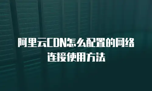 阿里云CDN怎么配置的网络连接使用方法