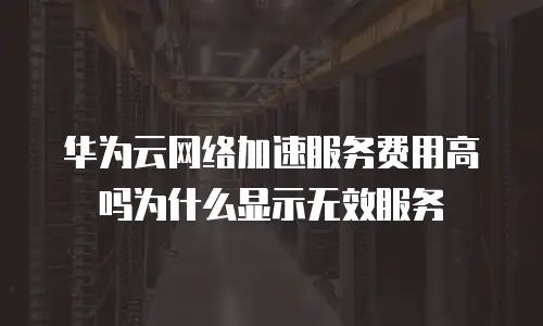 华为云网络加速服务费用高吗为什么显示无效服务